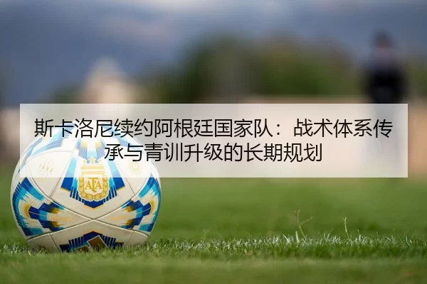 斯卡洛尼续约阿根廷国家队：战术体系传承与青训升级的长期规划